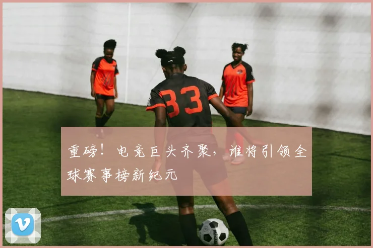 重磅！电竞巨头齐聚，谁将引领全球赛事榜新纪元