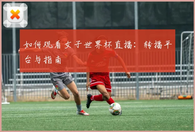 如何观看女子世界杯直播:转播平台与指南