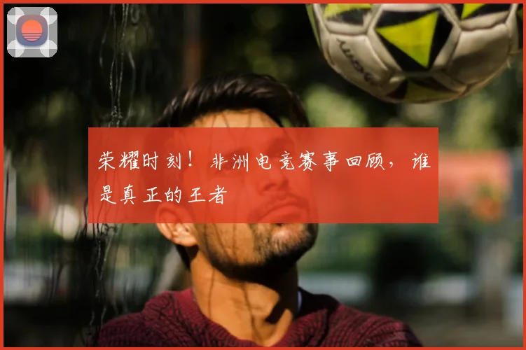 荣耀时刻！非洲电竞赛事回顾，谁是真正的王者